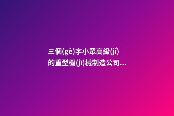 三個(gè)字小眾高級(jí)的重型機(jī)械制造公司名字大全 這些可以提議